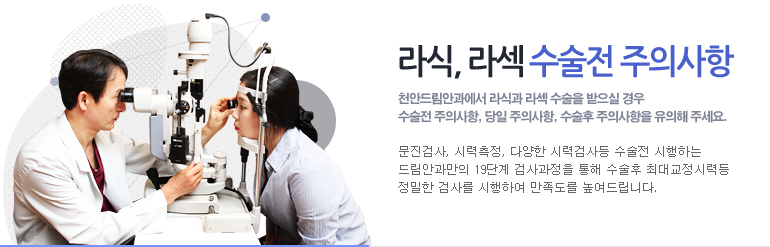 라식, 라섹 수술전 주의사항. 천안드림안과에서 라식과 라섹 수술을 받으실 경우 수술전 주의사항, 당일 주의사항, 수술 후 주의사항을 유의해 주세요.